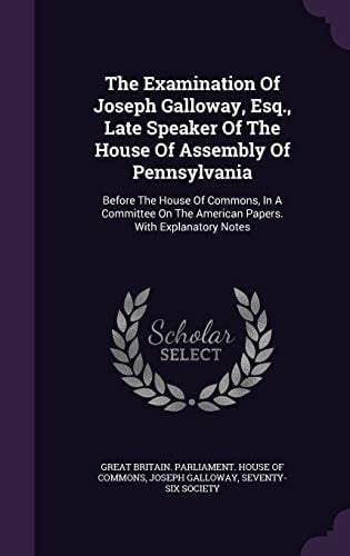 The Examination of Joseph Galloway, Esq. , Late Speaker of the House of Assembly of Pennsylvania Before the House of Commons, in a Committee on the American Papers. with Explanatory Notes