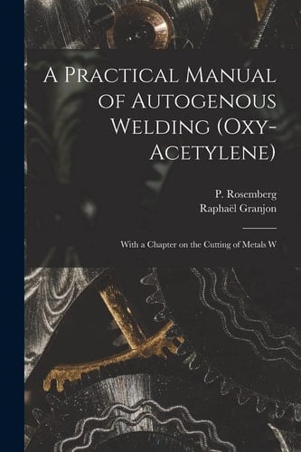 A Practical Manual of Autogenous Welding (oxy-acetylene) With a Chapter on the Cutting of Metals W