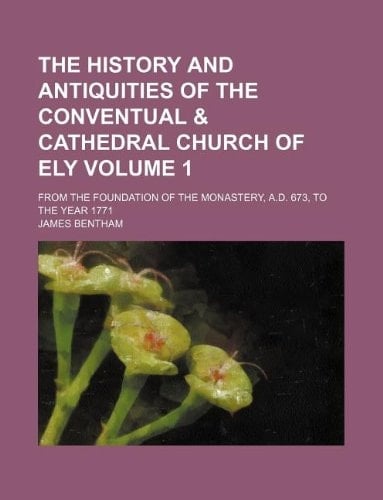 The history and antiquities of the conventual & cathedral church of Ely Volume 1; from the foundation of the monastery, A.D. 673, to the year 1771
