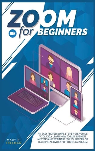Zoom for Beginners An Easy Professional Step-by-step Guide to Quickly Learn how to Run Business Meeting and Webinars for Your Work Or Teaching Activities for Your Classroom