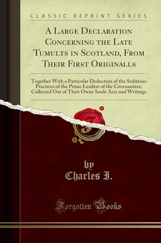 A Large Declaration Concerning the Late Tumults in Scotland, from Their First Originalls Together with a Particular Deduction of the Seditious Practices of the Prime Leaders of the Covenanters; Collected Out of Their Owne Soule Acts and Writings