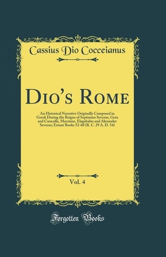 Dio's Rome, Vol. 4 An Historical Narrative Originally Composed in Greek During the Reigns of Septimius Severus, Geta and Caracalla, Macrinus, Elagabalus and Alexander Severus; Extant Books 52-60 (B. C. 29 A. D. 54) (Classic Reprint)