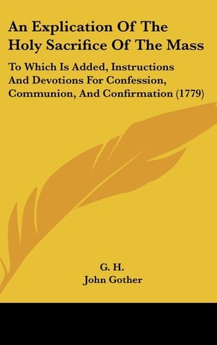 An Explication of the Holy Sacrifice of the Mass To Which Is Added, Instructions and Devotions for Confession, Communion, and Confirmation (1779)