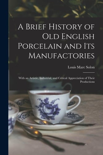 A Brief History of Old English Porcelain and Its Manufactories With an Artistic, Industrial, and Critical Appreciation of Their Productions