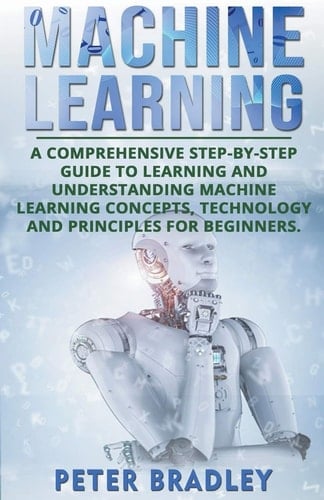 Machine Learning A Comprehensive, Step-by-Step Guide to Learning and Understanding Machine Learning Concepts, Technology and Principles for Beginners