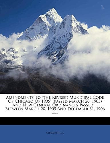 Amendments To "the Revised Municipal Code Of Chicago Of 1905" (passed March 20, 1905) And New General Ordinances Passed ... Between March 20, 1905 And December 31, 1906 ......