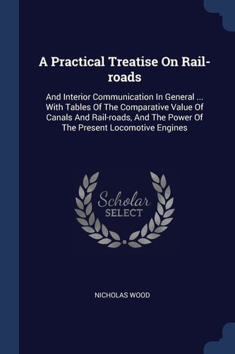 A Practical Treatise On Rail-roads And Interior Communication In General ... With Tables Of The Comparative Value Of Canals And Rail-roads, And The Power Of The Present Locomotive Engines