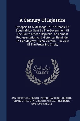 A Century Of Injustice Synopsis Of A Message To The People Of South-africa, Sent By The Government Of The South-african Republic. An Earnest Representation And Historical Reminder To Her Majesty Queen Victoria ... In View Of The Prevailing Crisis,