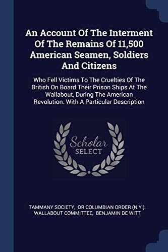 An Account Of The Interment Of The Remains Of 11,500 American Seamen, Soldiers And Citizens Who Fell Victims To The Cruelties Of The British On Board Their Prison Ships At The Wallabout, During The American Revolution. With A Particular Description