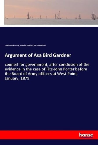 Argument of Asa Bird Gardner Counsel for Government, After Conclusion of the Evidence in the Case of Fitz-John Porter Before the Board of Army Officers at West Point, January, 1879