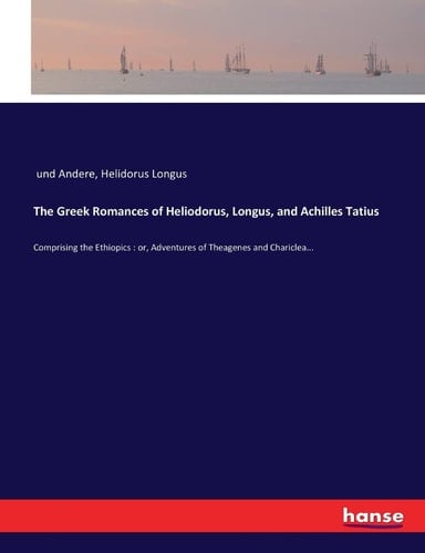 The Greek Romances of Heliodorus, Longus, and Achilles Tatius Comprising the Ethiopics : Or, Adventures of Theagenes and Chariclea...