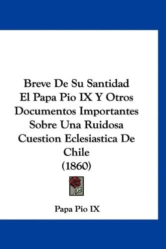 Breve De Su Santidad El Papa Pio IX Y Otros Documentos Importantes Sobre Una Ruidosa Cuestion Eclesiastica De Chile (1860) (Spanish Edition)