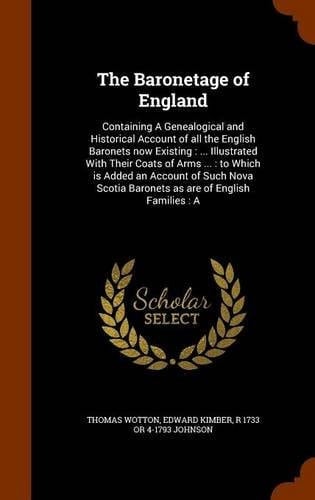 The Baronetage of England Containing a Genealogical and Historical Account of All the English Baronets Now Existing: ... Illustrated with Their Coats of Arms ... : to Which Is Added an Account of Such Nova Scotia Baronets As Are of English Families: A