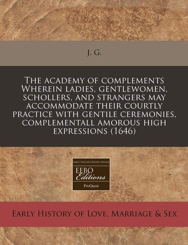 The academy of complements Wherein ladies, gentlewomen, schollers, and strangers may accommodate their courtly practice with gentile ceremonies, complementall amorous high expressions (1646)