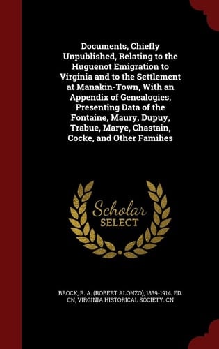 Documents, Chiefly Unpublished, Relating to the Huguenot Emigration to Virginia and to the Settlement at Manakin-Town, with an Appendix of Genealogies, Presenting Data of the Fontaine, Maury, Dupuy, Trabue, Marye, Chastain, Cocke, and Other Families