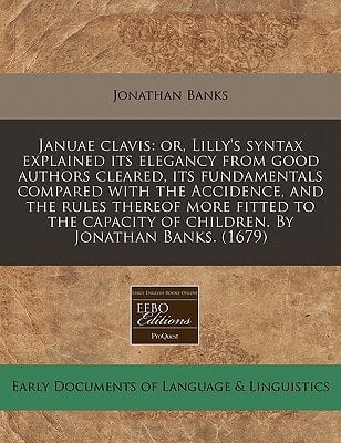 Januae clavis: or, Lilly's syntax explained its elegancy from good authors cleared, its fundamentals compared with the Accidence, and the rules ... of children. By Jonathan Banks. (1679)