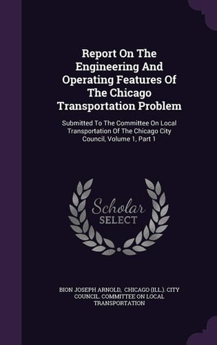 Report On The Engineering And Operating Features Of The Chicago Transportation Problem Submitted To The Committee On Local Transportation Of The Chicago City Council, Volume 1, Part 1