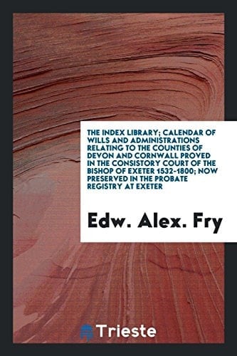 The Index Library; Calendar of Wills and Administrations Relating to the Counties of Devon and Cornwall Proved in the Consistory Court of the Bishop of Exeter 1532-1800; Now Preserved in the Probate Registry at Exeter