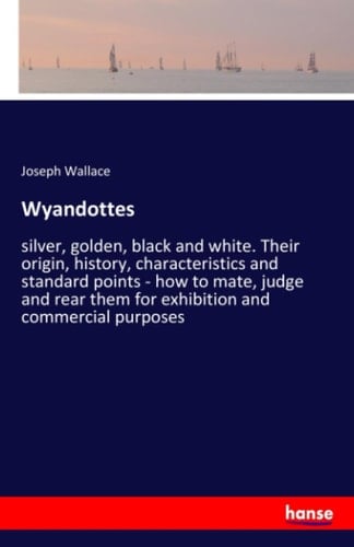 Wyandottes Silver, Golden, Black and White. Their Origin, History, Characteristics and Standard Points - how to Mate, Judge and Rear Them for Exhibition and Commercial Purposes