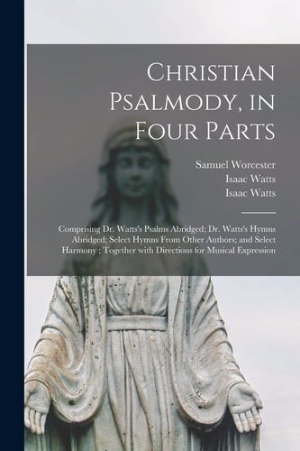 Christian Psalmody, in Four Parts Comprising Dr. Watts's Psalms Abridged; Dr. Watts's Hymns Abridged; Select Hymns From Other Authors; and Select Harmony; Together With Directions for Musical Expression