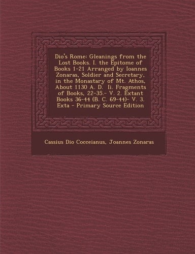 Dio's Rome Gleanings from the Lost Books. I. the Epitome of Books 1-21 Arranged by Ioannes Zonaras, Soldier and Secretary, in the Monastary of Mt. At