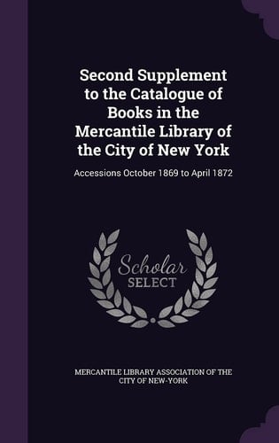 Second Supplement to the Catalogue of Books in the Mercantile Library of the City of New York Accessions October 1869 to April 1872