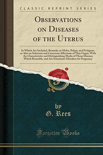 Observations on Diseases of the Uterus In Which Are Included, Remarks on Moles, Polypi, and Prolapsus, As Also on Schirrous and Cancerous Affections of That Organ; with the Characteristic and Distinguishing Marks of Those Diseases Which Resemble, and Are