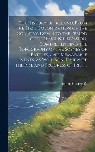 The History of Ireland, From the First Colonization of the Country, Down to the Period of the English Invasion, Comprehending the Topography of the Scenes of Battles, and Memorable Events, as Well as a Review of the Rise and Progress of Irish...