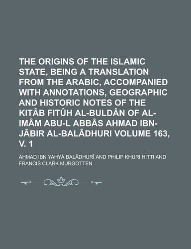 The Origins of the Islamic State, Being a Translation from the Arabic, Accompanied with Annotations, Geographic and Historic Notes of the Kitâb Fitûh ... Ahmad Ibn-Jâbir Al-Balâdhuri Volume 163, v. 1