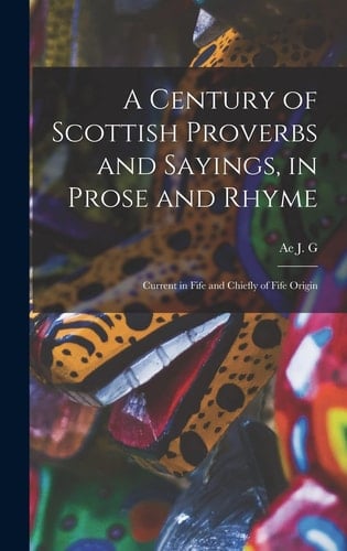 A Century of Scottish Proverbs and Sayings, in Prose and Rhyme Current in Fife and Chiefly of Fife Origin