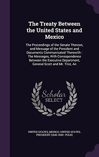 The Treaty Between the United States and Mexico The Proceedings of the Senate Thereon, and Message of the President and Documents Communicated Therewith: The Messages, With Correspondence Between the Executive Department, General Scott and Mr. Trist, An