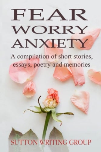 Fear Worry Anxiety - A Compilation of Short Stories, Essays, Poetry, and Memories (Sutton Writing Group Compilations)