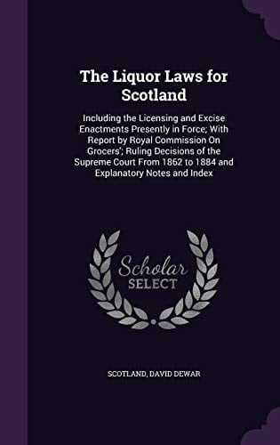 The Liquor Laws for Scotland Including the Licensing and Excise Enactments Presently in Force; With Report by Royal Commission on Grocers'; Ruling Decisions of the Supreme Court from 1862 to 1884 and Explanatory Notes and Index