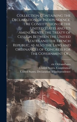 Collection Containing the Declaration of Independence, the Constitution of the United States and Its Amendments, the Treaty of Cession Between the United States and the French Republic, as Also the Laws and Ordinances of Congress for the Government Of...