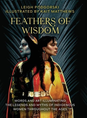 Feathers of Wisdom Words and Art Illuminating the Legends and Myths of Indigenous Women Throughout the Ages