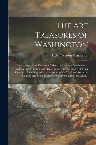 The Art Treasures of Washington An Account of the Corcoran Gallery of Art and of the National Gallery and Museum, With Descriptions and Criticisms of Their Contents; Including, Also, an Account of the Works of Art in the Capitol, and in the Library...