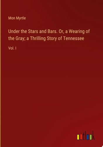 Under the Stars and Bars. Or, a Wearing of the Gray; a Thrilling Story of Tennessee Vol. I