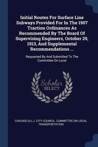 Initial Routes For Surface Line Subways Provided For In The 1907 Traction Ordinances As Recommended By The Board Of Supervising Engineers, October 29, 1913, And Supplemental Recommendations ... Requested By And Submitted To The Committee On Local