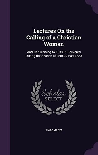 Lectures On the Calling of a Christian Woman And Her Training to Fulfil It. Delivered During the Season of Lent, A, Part 1883
