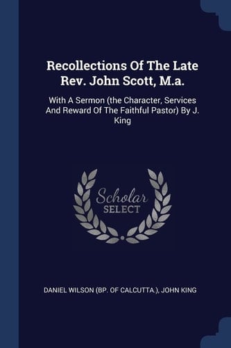 Recollections Of The Late Rev. John Scott, M.a. With A Sermon (the Character, Services And Reward Of The Faithful Pastor) By J. King