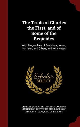 The Trials of Charles the First, and of Some of the Regicides With Biographies of Bradshaw, Ireton, Harrison, and Others, and with Notes