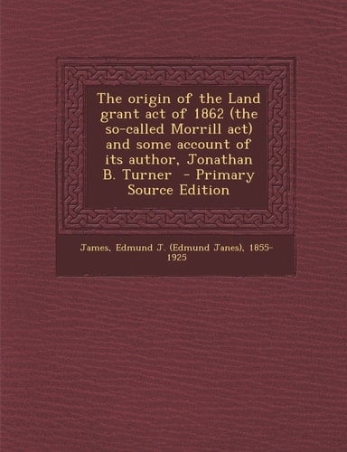 The Origin of the Land Grant Act of 1862 and Some Account of Its Author, Jonathan B. Turner - Primary Source Edition