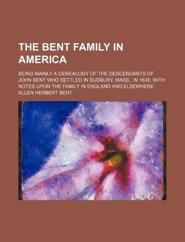 The Bent family in America; Being mainly a genealogy of the descendants of John Bent who settled in Sudbury, Mass., in 1638, with notes upon the family in England and elsewhere