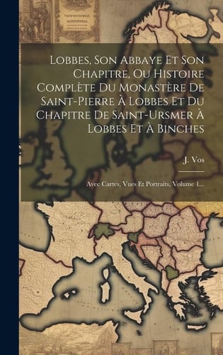 Lobbes, Son Abbaye Et Son Chapitre, Ou Histoire Complète Du Monastère De Saint-pierre À Lobbes Et Du Chapitre De Saint-ursmer À Lobbes Et À Binches Avec Cartes, Vues Et Portraits, Volume 1...