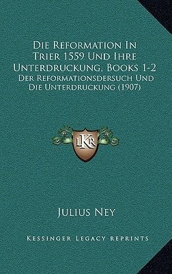 Die Reformation in Trier 1559 Und Ihre Unterdruckung, Books 1-2: Der Reformationsdersuch Und Die Unterdruckung (1907) (German Edition)
