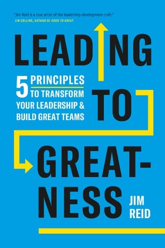 Leading to Greatness 5 Principles to Transform Your Leadership and Build Great Teams