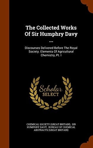 The Collected Works Of Sir Humphry Davy ... Discourses Delivered Before The Royal Society. Elements Of Agricultural Chemistry, Pt. I