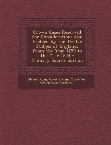 Crown Cases Reserved for Consideration And Decided by the Twelve Judges of England, from the Year 1799 to the Year 1824 - Primary Source Edition