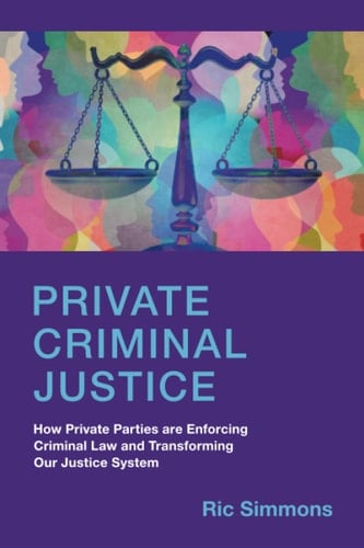 Private Criminal Justice How Private Parties are Enforcing Criminal Law and Transforming Our Justice System