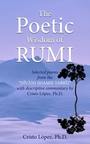 The Poetic Wisdom of Rumi: Selected poems from the "DĪVĀNI SHAMSI TABRĪZ" with descriptive commentary by Cristo López, Ph.D.